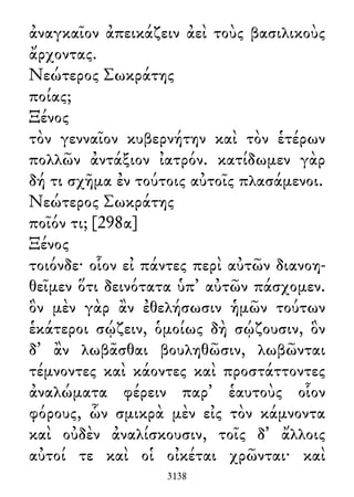 ἀναγκαῖον ἀπεικάζειν ἀεὶ τοὺς βασιλικοὺς
ἄρχοντας.
Νεώτερος Σωκράτης
ποίας;
Ξένος
τὸν γενναῖον κυβερνήτην καὶ τὸν ἑτέρων
πολλῶν ἀντάξιον ἰατρόν. κατίδωμεν γὰρ
δή τι σχῆμα ἐν τούτοις αὐτοῖς πλασάμενοι.
Νεώτερος Σωκράτης
ποῖόν τι; [298α]
Ξένος
τοιόνδε· οἷον εἰ πάντες περὶ αὐτῶν διανοη-
θεῖμεν ὅτι δεινότατα ὑπ᾽ αὐτῶν πάσχομεν.
ὃν μὲν γὰρ ἂν ἐθελήσωσιν ἡμῶν τούτων
ἑκάτεροι σῴζειν, ὁμοίως δὴ σῴζουσιν, ὃν
δ᾽ ἂν λωβᾶσθαι βουληθῶσιν, λωβῶνται
τέμνοντες καὶ κάοντες καὶ προστάττοντες
ἀναλώματα φέρειν παρ᾽ ἑαυτοὺς οἷον
φόρους, ὧν σμικρὰ μὲν εἰς τὸν κάμνοντα
καὶ οὐδὲν ἀναλίσκουσιν, τοῖς δ᾽ ἄλλοις
αὐτοί τε καὶ οἱ οἰκέται χρῶνται· καὶ
3138
 