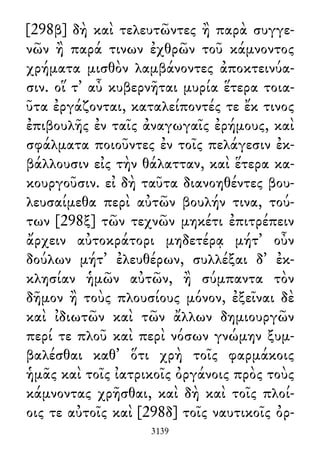 [298β] δὴ καὶ τελευτῶντες ἢ παρὰ συγγε-
νῶν ἢ παρά τινων ἐχθρῶν τοῦ κάμνοντος
χρήματα μισθὸν λαμβάνοντες ἀποκτεινύα-
σιν. οἵ τ᾽ αὖ κυβερνῆται μυρία ἕτερα τοια-
ῦτα ἐργάζονται, καταλείποντές τε ἔκ τινος
ἐπιβουλῆς ἐν ταῖς ἀναγωγαῖς ἐρήμους, καὶ
σφάλματα ποιοῦντες ἐν τοῖς πελάγεσιν ἐκ-
βάλλουσιν εἰς τὴν θάλατταν, καὶ ἕτερα κα-
κουργοῦσιν. εἰ δὴ ταῦτα διανοηθέντες βου-
λευσαίμεθα περὶ αὐτῶν βουλήν τινα, τού-
των [298ξ] τῶν τεχνῶν μηκέτι ἐπιτρέπειν
ἄρχειν αὐτοκράτορι μηδετέρᾳ μήτ᾽ οὖν
δούλων μήτ᾽ ἐλευθέρων, συλλέξαι δ᾽ ἐκ-
κλησίαν ἡμῶν αὐτῶν, ἢ σύμπαντα τὸν
δῆμον ἢ τοὺς πλουσίους μόνον, ἐξεῖναι δὲ
καὶ ἰδιωτῶν καὶ τῶν ἄλλων δημιουργῶν
περί τε πλοῦ καὶ περὶ νόσων γνώμην ξυμ-
βαλέσθαι καθ᾽ ὅτι χρὴ τοῖς φαρμάκοις
ἡμᾶς καὶ τοῖς ἰατρικοῖς ὀργάνοις πρὸς τοὺς
κάμνοντας χρῆσθαι, καὶ δὴ καὶ τοῖς πλοί-
οις τε αὐτοῖς καὶ [298δ] τοῖς ναυτικοῖς ὀρ-
3139
 