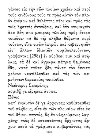 γάνοις εἰς τὴν τῶν πλοίων χρείαν καὶ περὶ
τοὺς κινδύνους τούς τε πρὸς αὐτὸν τὸν πλο-
ῦν ἀνέμων καὶ θαλάττης πέρι καὶ πρὸς τὰς
τοῖς λῃσταῖς ἐντεύξεις, καὶ ἐὰν ναυμαχεῖν
ἄρα δέῃ που μακροῖς πλοίοις πρὸς ἕτερα
τοιαῦτα· τὰ δὲ τῷ πλήθει δόξαντα περὶ
τούτων, εἴτε τινῶν ἰατρῶν καὶ κυβερνητῶν
εἴτ᾽ ἄλλων ἰδιωτῶν συμβουλευόντων,
γράψαντας [298ε] ἐν κύρβεσί τισι καὶ στή-
λαις, τὰ δὲ καὶ ἄγραφα πάτρια θεμένους
ἔθη, κατὰ ταῦτα ἤδη πάντα τὸν ἔπειτα
χρόνον ναυτίλλεσθαι καὶ τὰς τῶν κα-
μνόντων θεραπείας ποιεῖσθαι.
Νεώτερος Σωκράτης
κομιδῇ γε εἴρηκας ἄτοπα.
Ξένος
κατ᾽ ἐνιαυτὸν δέ γε ἄρχοντας καθίστασθαι
τοῦ πλήθους, εἴτε ἐκ τῶν πλουσίων εἴτε ἐκ
τοῦ δήμου παντός, ὃς ἂν κληρούμενος λαγ-
χάνῃ· τοὺς δὲ καταστάντας ἄρχοντας ἄρ-
χειν κατὰ τὰ γράμματα κυβερνῶντας τὰς
3140
 
