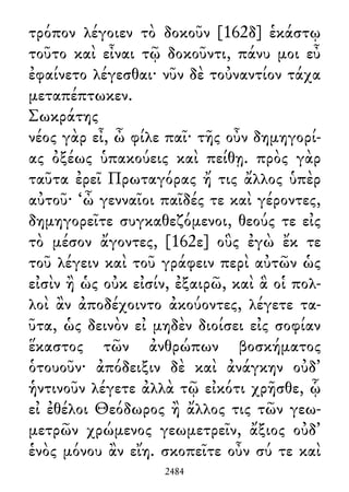 τρόπον λέγοιεν τὸ δοκοῦν [162δ] ἑκάστῳ
τοῦτο καὶ εἶναι τῷ δοκοῦντι, πάνυ μοι εὖ
ἐφαίνετο λέγεσθαι· νῦν δὲ τοὐναντίον τάχα
μεταπέπτωκεν.
Σωκράτης
νέος γὰρ εἶ, ὦ φίλε παῖ· τῆς οὖν δημηγορί-
ας ὀξέως ὑπακούεις καὶ πείθῃ. πρὸς γὰρ
ταῦτα ἐρεῖ Πρωταγόρας ἤ τις ἄλλος ὑπὲρ
αὐτοῦ· ‘ὦ γενναῖοι παῖδές τε καὶ γέροντες,
δημηγορεῖτε συγκαθεζόμενοι, θεούς τε εἰς
τὸ μέσον ἄγοντες, [162ε] οὓς ἐγὼ ἔκ τε
τοῦ λέγειν καὶ τοῦ γράφειν περὶ αὐτῶν ὡς
εἰσὶν ἢ ὡς οὐκ εἰσίν, ἐξαιρῶ, καὶ ἃ οἱ πολ-
λοὶ ἂν ἀποδέχοιντο ἀκούοντες, λέγετε τα-
ῦτα, ὡς δεινὸν εἰ μηδὲν διοίσει εἰς σοφίαν
ἕκαστος τῶν ἀνθρώπων βοσκήματος
ὁτουοῦν· ἀπόδειξιν δὲ καὶ ἀνάγκην οὐδ᾽
ἡντινοῦν λέγετε ἀλλὰ τῷ εἰκότι χρῆσθε, ᾧ
εἰ ἐθέλοι Θεόδωρος ἢ ἄλλος τις τῶν γεω-
μετρῶν χρώμενος γεωμετρεῖν, ἄξιος οὐδ᾽
ἑνὸς μόνου ἂν εἴη. σκοπεῖτε οὖν σύ τε καὶ
2484
 