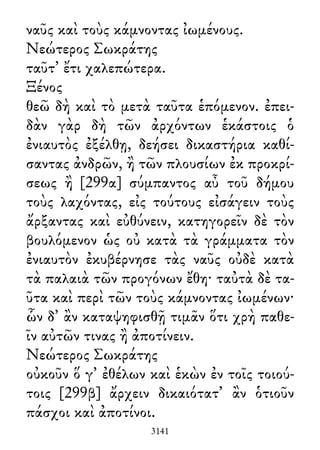 ναῦς καὶ τοὺς κάμνοντας ἰωμένους.
Νεώτερος Σωκράτης
ταῦτ᾽ ἔτι χαλεπώτερα.
Ξένος
θεῶ δὴ καὶ τὸ μετὰ ταῦτα ἑπόμενον. ἐπει-
δὰν γὰρ δὴ τῶν ἀρχόντων ἑκάστοις ὁ
ἐνιαυτὸς ἐξέλθῃ, δεήσει δικαστήρια καθί-
σαντας ἀνδρῶν, ἢ τῶν πλουσίων ἐκ προκρί-
σεως ἢ [299α] σύμπαντος αὖ τοῦ δήμου
τοὺς λαχόντας, εἰς τούτους εἰσάγειν τοὺς
ἄρξαντας καὶ εὐθύνειν, κατηγορεῖν δὲ τὸν
βουλόμενον ὡς οὐ κατὰ τὰ γράμματα τὸν
ἐνιαυτὸν ἐκυβέρνησε τὰς ναῦς οὐδὲ κατὰ
τὰ παλαιὰ τῶν προγόνων ἔθη· ταὐτὰ δὲ τα-
ῦτα καὶ περὶ τῶν τοὺς κάμνοντας ἰωμένων·
ὧν δ᾽ ἂν καταψηφισθῇ τιμᾶν ὅτι χρὴ παθε-
ῖν αὐτῶν τινας ἢ ἀποτίνειν.
Νεώτερος Σωκράτης
οὐκοῦν ὅ γ᾽ ἐθέλων καὶ ἑκὼν ἐν τοῖς τοιού-
τοις [299β] ἄρχειν δικαιότατ᾽ ἂν ὁτιοῦν
πάσχοι καὶ ἀποτίνοι.
3141
 
