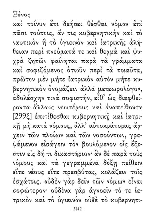 Ξένος
καὶ τοίνυν ἔτι δεήσει θέσθαι νόμον ἐπὶ
πᾶσι τούτοις, ἄν τις κυβερνητικὴν καὶ τὸ
ναυτικὸν ἢ τὸ ὑγιεινὸν καὶ ἰατρικῆς ἀλή-
θειαν περὶ πνεύματά τε καὶ θερμὰ καὶ ψυ-
χρὰ ζητῶν φαίνηται παρὰ τὰ γράμματα
καὶ σοφιζόμενος ὁτιοῦν περὶ τὰ τοιαῦτα,
πρῶτον μὲν μήτε ἰατρικὸν αὐτὸν μήτε κυ-
βερνητικὸν ὀνομάζειν ἀλλὰ μετεωρολόγον,
ἀδολέσχην τινὰ σοφιστήν, εἶθ᾽ ὡς διαφθεί-
ροντα ἄλλους νεωτέρους καὶ ἀναπείθοντα
[299ξ] ἐπιτίθεσθαι κυβερνητικῇ καὶ ἰατρι-
κῇ μὴ κατὰ νόμους, ἀλλ᾽ αὐτοκράτορας ἄρ-
χειν τῶν πλοίων καὶ τῶν νοσούντων, γρα-
ψάμενον εἰσάγειν τὸν βουλόμενον οἷς ἔξε-
στιν εἰς δή τι δικαστήριον· ἂν δὲ παρὰ τοὺς
νόμους καὶ τὰ γεγραμμένα δόξῃ πείθειν
εἴτε νέους εἴτε πρεσβύτας, κολάζειν τοῖς
ἐσχάτοις. οὐδὲν γὰρ δεῖν τῶν νόμων εἶναι
σοφώτερον· οὐδένα γὰρ ἀγνοεῖν τό τε ἰα-
τρικὸν καὶ τὸ ὑγιεινὸν οὐδὲ τὸ κυβερνητι-
3142
 