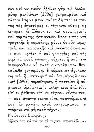 κὸν καὶ ναυτικόν· ἐξεῖναι γὰρ τῷ βουλο-
μένῳ μανθάνειν [299δ] γεγραμμένα καὶ
πάτρια ἔθη κείμενα. ταῦτα δὴ περί τε ταύ-
τας τὰς ἐπιστήμας εἰ γίγνοιτο οὕτως ὡς
λέγομεν, ὦ Σώκρατες, καὶ στρατηγικῆς
καὶ συμπάσης ἡστινοσοῦν θηρευτικῆς καὶ
γραφικῆς ἢ συμπάσης μέρος ὁτιοῦν μιμη-
τικῆς καὶ τεκτονικῆς καὶ συνόλης ὁποιασο-
ῦν σκευουργίας ἢ καὶ γεωργίας καὶ τῆς
περὶ τὰ φυτὰ συνόλης τέχνης, ἢ καί τινα
ἱπποφορβίαν αὖ κατὰ συγγράμματα θεα-
σαίμεθα γιγνομένην ἢ σύμπασαν ἀγελαιο-
κομικὴν ἢ μαντικὴν ἢ πᾶν ὅτι μέρος διακο-
νικὴ [299ε] περιείληφεν, ἢ πεττείαν ἢ σύ-
μπασαν ἀριθμητικὴν ψιλὴν εἴτε ἐπίπεδον
εἴτ᾽ ἐν βάθεσιν εἴτ᾽ ἐν τάχεσιν οὖσάν που,
— περὶ ἅπαντα ταῦτα οὕτω πραττόμενα τί
ποτ᾽ ἂν φανείη, κατὰ συγγράμματα γι-
γνόμενα καὶ μὴ κατὰ τέχνην;
Νεώτερος Σωκράτης
δῆλον ὅτι πᾶσαί τε αἱ τέχναι παντελῶς ἂν
3143
 