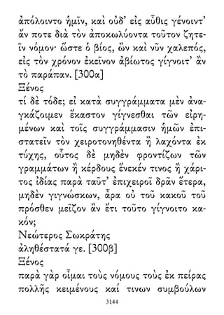 ἀπόλοιντο ἡμῖν, καὶ οὐδ᾽ εἰς αὖθις γένοιντ᾽
ἄν ποτε διὰ τὸν ἀποκωλύοντα τοῦτον ζητε-
ῖν νόμον· ὥστε ὁ βίος, ὢν καὶ νῦν χαλεπός,
εἰς τὸν χρόνον ἐκεῖνον ἀβίωτος γίγνοιτ᾽ ἂν
τὸ παράπαν. [300α]
Ξένος
τί δὲ τόδε; εἰ κατὰ συγγράμματα μὲν ἀνα-
γκάζοιμεν ἕκαστον γίγνεσθαι τῶν εἰρη-
μένων καὶ τοῖς συγγράμμασιν ἡμῶν ἐπι-
στατεῖν τὸν χειροτονηθέντα ἢ λαχόντα ἐκ
τύχης, οὗτος δὲ μηδὲν φροντίζων τῶν
γραμμάτων ἢ κέρδους ἕνεκέν τινος ἢ χάρι-
τος ἰδίας παρὰ ταῦτ᾽ ἐπιχειροῖ δρᾶν ἕτερα,
μηδὲν γιγνώσκων, ἆρα οὐ τοῦ κακοῦ τοῦ
πρόσθεν μεῖζον ἂν ἔτι τοῦτο γίγνοιτο κα-
κόν;
Νεώτερος Σωκράτης
ἀληθέστατά γε. [300β]
Ξένος
παρὰ γὰρ οἶμαι τοὺς νόμους τοὺς ἐκ πείρας
πολλῆς κειμένους καί τινων συμβούλων
3144
 