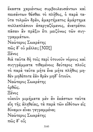 ἕκαστα χαριέντως συμβουλευσάντων καὶ
πεισάντων θέσθαι τὸ πλῆθος, ὁ παρὰ τα-
ῦτα τολμῶν δρᾶν, ἁμαρτήματος ἁμάρτημα
πολλαπλάσιον ἀπεργαζόμενος, ἀνατρέποι
πᾶσαν ἂν πρᾶξιν ἔτι μειζόνως τῶν συγ-
γραμμάτων.
Νεώτερος Σωκράτης
πῶς δ᾽ οὐ μέλλει; [300ξ]
Ξένος
διὰ ταῦτα δὴ τοῖς περὶ ὁτουοῦν νόμους καὶ
συγγράμματα τιθεμένοις δεύτερος πλοῦς
τὸ παρὰ ταῦτα μήτε ἕνα μήτε πλῆθος μη-
δὲν μηδέποτε ἐᾶν δρᾶν μηδ᾽ ὁτιοῦν.
Νεώτερος Σωκράτης
ὀρθῶς.
Ξένος
οὐκοῦν μιμήματα μὲν ἂν ἑκάστων ταῦτα
εἴη τῆς ἀληθείας, τὰ παρὰ τῶν εἰδότων εἰς
δύναμιν εἶναι γεγραμμένα;
Νεώτερος Σωκράτης
πῶς δ᾽ οὔ;
3145
 