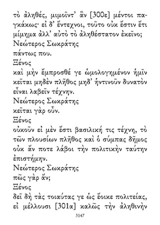 τὸ ἀληθές, μιμοῖντ᾽ ἂν [300ε] μέντοι πα-
γκάκως· εἰ δ᾽ ἔντεχνοι, τοῦτο οὐκ ἔστιν ἔτι
μίμημα ἀλλ᾽ αὐτὸ τὸ ἀληθέστατον ἐκεῖνο;
Νεώτερος Σωκράτης
πάντως που.
Ξένος
καὶ μὴν ἔμπροσθέ γε ὡμολογημένον ἡμῖν
κεῖται μηδὲν πλῆθος μηδ᾽ ἡντινοῦν δυνατὸν
εἶναι λαβεῖν τέχνην.
Νεώτερος Σωκράτης
κεῖται γὰρ οὖν.
Ξένος
οὐκοῦν εἰ μὲν ἔστι βασιλική τις τέχνη, τὸ
τῶν πλουσίων πλῆθος καὶ ὁ σύμπας δῆμος
οὐκ ἄν ποτε λάβοι τὴν πολιτικὴν ταύτην
ἐπιστήμην.
Νεώτερος Σωκράτης
πῶς γὰρ ἄν;
Ξένος
δεῖ δὴ τὰς τοιαύτας γε ὡς ἔοικε πολιτείας,
εἰ μέλλουσι [301α] καλῶς τὴν ἀληθινὴν
3147
 