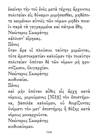 ἐκείνην τὴν τοῦ ἑνὸς μετὰ τέχνης ἄρχοντος
πολιτείαν εἰς δύναμιν μιμήσεσθαι, μηδέπο-
τε κειμένων αὐτοῖς τῶν νόμων μηδὲν ποιε-
ῖν παρὰ τὰ γεγραμμένα καὶ πάτρια ἔθη.
Νεώτερος Σωκράτης
κάλλιστ᾽ εἴρηκας.
Ξένος
ὅταν ἄρα οἱ πλούσιοι ταύτην μιμῶνται,
τότε ἀριστοκρατίαν καλοῦμεν τὴν τοιαύτην
πολιτείαν· ὁπόταν δὲ τῶν νόμων μὴ φρο-
ντίζωσιν, ὀλιγαρχίαν.
Νεώτερος Σωκράτης
κινδυνεύει.
Ξένος
καὶ μὴν ὁπόταν αὖθις εἷς ἄρχῃ κατὰ
νόμους, μιμούμενος [301β] τὸν ἐπιστήμο-
να, βασιλέα καλοῦμεν, οὐ διορίζοντες
ὀνόματι τὸν μετ᾽ ἐπιστήμης ἢ δόξης κατὰ
νόμους μοναρχοῦντα.
Νεώτερος Σωκράτης
κινδυνεύομεν.
3148
 