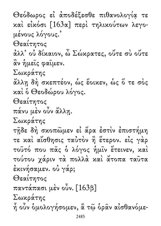Θεόδωρος εἰ ἀποδέξεσθε πιθανολογίᾳ τε
καὶ εἰκόσι [163α] περὶ τηλικούτων λεγο-
μένους λόγους.’
Θεαίτητος
ἀλλ᾽ οὐ δίκαιον, ὦ Σώκρατες, οὔτε σὺ οὔτε
ἂν ἡμεῖς φαῖμεν.
Σωκράτης
ἄλλῃ δὴ σκεπτέον, ὡς ἔοικεν, ὡς ὅ τε σὸς
καὶ ὁ Θεοδώρου λόγος.
Θεαίτητος
πάνυ μὲν οὖν ἄλλῃ.
Σωκράτης
τῇδε δὴ σκοπῶμεν εἰ ἄρα ἐστὶν ἐπιστήμη
τε καὶ αἴσθησις ταὐτὸν ἢ ἕτερον. εἰς γὰρ
τοῦτό που πᾶς ὁ λόγος ἡμῖν ἔτεινεν, καὶ
τούτου χάριν τὰ πολλὰ καὶ ἄτοπα ταῦτα
ἐκινήσαμεν. οὐ γάρ;
Θεαίτητος
παντάπασι μὲν οὖν. [163β]
Σωκράτης
ἦ οὖν ὁμολογήσομεν, ἃ τῷ ὁρᾶν αἰσθανόμε-
2485
 