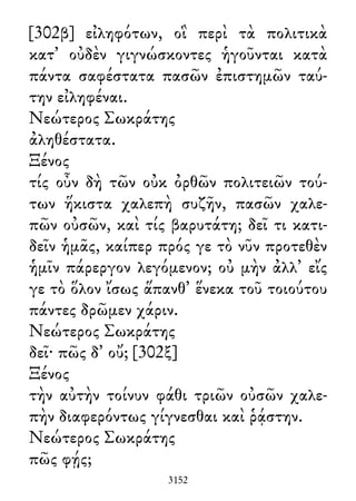 [302β] εἰληφότων, οἳ περὶ τὰ πολιτικὰ
κατ᾽ οὐδὲν γιγνώσκοντες ἡγοῦνται κατὰ
πάντα σαφέστατα πασῶν ἐπιστημῶν ταύ-
την εἰληφέναι.
Νεώτερος Σωκράτης
ἀληθέστατα.
Ξένος
τίς οὖν δὴ τῶν οὐκ ὀρθῶν πολιτειῶν τού-
των ἥκιστα χαλεπὴ συζῆν, πασῶν χαλε-
πῶν οὐσῶν, καὶ τίς βαρυτάτη; δεῖ τι κατι-
δεῖν ἡμᾶς, καίπερ πρός γε τὸ νῦν προτεθὲν
ἡμῖν πάρεργον λεγόμενον; οὐ μὴν ἀλλ᾽ εἴς
γε τὸ ὅλον ἴσως ἅπανθ᾽ ἕνεκα τοῦ τοιούτου
πάντες δρῶμεν χάριν.
Νεώτερος Σωκράτης
δεῖ· πῶς δ᾽ οὔ; [302ξ]
Ξένος
τὴν αὐτὴν τοίνυν φάθι τριῶν οὐσῶν χαλε-
πὴν διαφερόντως γίγνεσθαι καὶ ῥᾴστην.
Νεώτερος Σωκράτης
πῶς φῄς;
3152
 