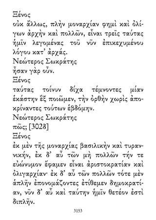 Ξένος
οὐκ ἄλλως, πλὴν μοναρχίαν φημὶ καὶ ὀλί-
γων ἀρχὴν καὶ πολλῶν, εἶναι τρεῖς ταύτας
ἡμῖν λεγομένας τοῦ νῦν ἐπικεχυμένου
λόγου κατ᾽ ἀρχάς.
Νεώτερος Σωκράτης
ἦσαν γὰρ οὖν.
Ξένος
ταύτας τοίνυν δίχα τέμνοντες μίαν
ἑκάστην ἓξ ποιῶμεν, τὴν ὀρθὴν χωρὶς ἀπο-
κρίναντες τούτων ἑβδόμην.
Νεώτερος Σωκράτης
πῶς; [302δ]
Ξένος
ἐκ μὲν τῆς μοναρχίας βασιλικὴν καὶ τυραν-
νικήν, ἐκ δ᾽ αὖ τῶν μὴ πολλῶν τήν τε
εὐώνυμον ἔφαμεν εἶναι ἀριστοκρατίαν καὶ
ὀλιγαρχίαν· ἐκ δ᾽ αὖ τῶν πολλῶν τότε μὲν
ἁπλῆν ἐπονομάζοντες ἐτίθεμεν δημοκρατί-
αν, νῦν δ᾽ αὖ καὶ ταύτην ἡμῖν θετέον ἐστὶ
διπλῆν.
3153
 