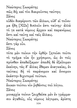 Νεώτερος Σωκράτης
πῶς δή; καὶ τίνι διαιροῦντες ταύτην;
Ξένος
οὐδὲν διαφέροντι τῶν ἄλλων, οὐδ᾽ εἰ τοὔνο-
μα ἤδη [302ε] διπλοῦν ἐστι ταύτης· ἀλλὰ
τό γε κατὰ νόμους ἄρχειν καὶ παρανόμως
ἔστι καὶ ταύτῃ καὶ ταῖς ἄλλαις.
Νεώτερος Σωκράτης
ἔστι γὰρ οὖν.
Ξένος
τότε μὲν τοίνυν τὴν ὀρθὴν ζητοῦσι τοῦτο
τὸ τμῆμα οὐκ ἦν χρήσιμον, ὡς ἐν τοῖς
πρόσθεν ἀπεδείξαμεν· ἐπειδὴ δὲ ἐξείλομεν
ἐκείνην, τὰς δ᾽ ἄλλας ἔθεμεν ἀναγκαίας, ἐν
ταύταις δὴ τὸ παράνομον καὶ ἔννομον
ἑκάστην διχοτομεῖ τούτων.
Νεώτερος Σωκράτης
ἔοικεν τούτου νῦν ῥηθέντος τοῦ λόγου.
Ξένος
μοναρχία τοίνυν ζευχθεῖσα μὲν ἐν γράμμα-
σιν ἀγαθοῖς, οὓς νόμους λέγομεν, ἀρίστη
3154
 