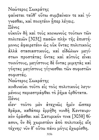 Νεώτερος Σωκράτης
φαίνεται ταῦθ᾽ οὕτω συμβαίνειν τε καὶ γί-
γνεσθαι, καὶ ποιητέον ᾗπερ λέγεις.
Ξένος
οὐκοῦν δὴ καὶ τοὺς κοινωνοὺς τούτων τῶν
πολιτειῶν [303ξ] πασῶν πλὴν τῆς ἐπιστή-
μονος ἀφαιρετέον ὡς οὐκ ὄντας πολιτικοὺς
ἀλλὰ στασιαστικούς, καὶ εἰδώλων μεγί-
στων προστάτας ὄντας καὶ αὐτοὺς εἶναι
τοιούτους, μεγίστους δὲ ὄντας μιμητὰς καὶ
γόητας μεγίστους γίγνεσθαι τῶν σοφιστῶν
σοφιστάς.
Νεώτερος Σωκράτης
κινδυνεύει τοῦτο εἰς τοὺς πολιτικοὺς λεγο-
μένους περιεστράφθαι τὸ ῥῆμα ὀρθότατα.
Ξένος
εἶεν· τοῦτο μὲν ἀτεχνῶς ἡμῖν ὥσπερ
δρᾶμα, καθάπερ ἐρρήθη νυνδὴ Κενταυρι-
κὸν ὁρᾶσθαι καὶ Σατυρικόν τινα [303δ] θί-
ασον, ὃν δὴ χωριστέον ἀπὸ πολιτικῆς εἴη
τέχνης· νῦν δ᾽ οὕτω πάνυ μόγις ἐχωρίσθη.
3156
 