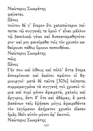Νεώτερος Σωκράτης
φαίνεται.
Ξένος
τούτου δέ γ᾽ ἕτερον ἔτι χαλεπώτερον λεί-
πεται τῷ συγγενές τε ὁμοῦ τ᾽ εἶναι μᾶλλον
τῷ βασιλικῷ γένει καὶ δυσκαταμαθητότε-
ρον· καί μοι φαινόμεθα τοῖς τὸν χρυσὸν κα-
θαίρουσι πάθος ὅμοιον πεπονθέναι.
Νεώτερος Σωκράτης
πῶς;
Ξένος
Γῆν που καὶ λίθους καὶ πόλλ᾽ ἄττα ἕτερα
ἀποκρίνουσι καὶ ἐκεῖνοι πρῶτον οἱ δη-
μιουργοί· μετὰ δὲ ταῦτα [303ε] λείπεται
συμμεμειγμένα τὰ συγγενῆ τοῦ χρυσοῦ τί-
μια καὶ πυρὶ μόνον ἀφαιρετά, χαλκὸς καὶ
ἄργυρος, ἔστι δ᾽ ὅτε καὶ ἀδάμας, ἃ μετὰ
βασάνων ταῖς ἑψήσεσι μόγις ἀφαιρεθέντα
τὸν λεγόμενον ἀκήρατον χρυσὸν εἴασεν
ἡμᾶς ἰδεῖν αὐτὸν μόνον ἐφ᾽ ἑαυτοῦ.
Νεώτερος Σωκράτης
3157
 