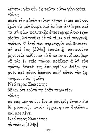 λέγεται γὰρ οὖν δὴ ταῦτα οὕτω γίγνεσθαι.
Ξένος
κατὰ τὸν αὐτὸν τοίνυν λόγον ἔοικε καὶ νῦν
ἡμῖν τὰ μὲν ἕτερα καὶ ὁπόσα ἀλλότρια καὶ
τὰ μὴ φίλα πολιτικῆς ἐπιστήμης ἀποκεχω-
ρίσθαι, λείπεσθαι δὲ τὰ τίμια καὶ συγγενῆ.
τούτων δ᾽ ἐστί που στρατηγία καὶ δικαστι-
κὴ καὶ ὅση [304α] βασιλικῇ κοινωνοῦσα
ῥητορεία πείθουσα τὸ δίκαιον συνδιακυβερ-
νᾷ τὰς ἐν ταῖς πόλεσι πράξεις· ἃ δὴ τίνι
τρόπῳ ῥᾷστά τις ἀπομερίζων δείξει γυ-
μνὸν καὶ μόνον ἐκεῖνον καθ᾽ αὑτὸν τὸν ζη-
τούμενον ὑφ᾽ ἡμῶν;
Νεώτερος Σωκράτης
δῆλον ὅτι τοῦτό πῃ δρᾶν πειρατέον.
Ξένος
πείρας μὲν τοίνυν ἕνεκα φανερὸς ἔσται· διὰ
δὲ μουσικῆς αὐτὸν ἐγχειρητέον δηλῶσαι.
καί μοι λέγε.
Νεώτερος Σωκράτης
τὸ ποῖον; [304β]
3158
 