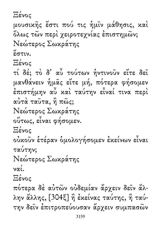 Ξένος
μουσικῆς ἔστι πού τις ἡμῖν μάθησις, καὶ
ὅλως τῶν περὶ χειροτεχνίας ἐπιστημῶν;
Νεώτερος Σωκράτης
ἔστιν.
Ξένος
τί δέ; τὸ δ᾽ αὖ τούτων ἡντινοῦν εἴτε δεῖ
μανθάνειν ἡμᾶς εἴτε μή, πότερα φήσομεν
ἐπιστήμην αὖ καὶ ταύτην εἶναί τινα περὶ
αὐτὰ ταῦτα, ἢ πῶς;
Νεώτερος Σωκράτης
οὕτως, εἶναι φήσομεν.
Ξένος
οὐκοῦν ἑτέραν ὁμολογήσομεν ἐκείνων εἶναι
ταύτην;
Νεώτερος Σωκράτης
ναί.
Ξένος
πότερα δὲ αὐτῶν οὐδεμίαν ἄρχειν δεῖν ἄλ-
λην ἄλλης, [304ξ] ἢ ἐκείνας ταύτης, ἢ ταύ-
την δεῖν ἐπιτροπεύουσαν ἄρχειν συμπασῶν
3159
 