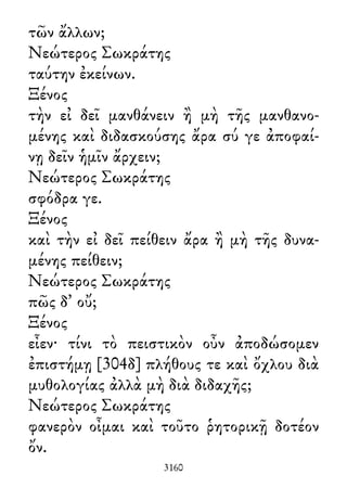 τῶν ἄλλων;
Νεώτερος Σωκράτης
ταύτην ἐκείνων.
Ξένος
τὴν εἰ δεῖ μανθάνειν ἢ μὴ τῆς μανθανο-
μένης καὶ διδασκούσης ἄρα σύ γε ἀποφαί-
νῃ δεῖν ἡμῖν ἄρχειν;
Νεώτερος Σωκράτης
σφόδρα γε.
Ξένος
καὶ τὴν εἰ δεῖ πείθειν ἄρα ἢ μὴ τῆς δυνα-
μένης πείθειν;
Νεώτερος Σωκράτης
πῶς δ᾽ οὔ;
Ξένος
εἶεν· τίνι τὸ πειστικὸν οὖν ἀποδώσομεν
ἐπιστήμῃ [304δ] πλήθους τε καὶ ὄχλου διὰ
μυθολογίας ἀλλὰ μὴ διὰ διδαχῆς;
Νεώτερος Σωκράτης
φανερὸν οἶμαι καὶ τοῦτο ῥητορικῇ δοτέον
ὄν.
3160
 