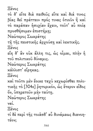 Ξένος
τὸ δ᾽ εἴτε διὰ πειθοῦς εἴτε καὶ διά τινος
βίας δεῖ πράττειν πρός τινας ὁτιοῦν ἢ καὶ
τὸ παράπαν ἡσυχίαν ἔχειν, τοῦτ᾽ αὖ ποίᾳ
προσθήσομεν ἐπιστήμῃ;
Νεώτερος Σωκράτης
τῇ τῆς πειστικῆς ἀρχούσῃ καὶ λεκτικῆς.
Ξένος
εἴη δ᾽ ἂν οὐκ ἄλλη τις, ὡς οἶμαι, πλὴν ἡ
τοῦ πολιτικοῦ δύναμις.
Νεώτερος Σωκράτης
κάλλιστ᾽ εἴρηκας.
Ξένος
καὶ τοῦτο μὲν ἔοικε ταχὺ κεχωρίσθαι πολι-
τικῆς τὸ [304ε] ῥητορικόν, ὡς ἕτερον εἶδος
ὄν, ὑπηρετοῦν μὴν ταύτῃ.
Νεώτερος Σωκράτης
ναί.
Ξένος
τί δὲ περὶ τῆς τοιᾶσδ᾽ αὖ δυνάμεως διανοη-
τέον;
3161
 