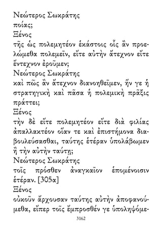 Νεώτερος Σωκράτης
ποίας;
Ξένος
τῆς ὡς πολεμητέον ἑκάστοις οἷς ἂν προε-
λώμεθα πολεμεῖν, εἴτε αὐτὴν ἄτεχνον εἴτε
ἔντεχνον ἐροῦμεν;
Νεώτερος Σωκράτης
καὶ πῶς ἂν ἄτεχνον διανοηθεῖμεν, ἥν γε ἡ
στρατηγικὴ καὶ πᾶσα ἡ πολεμικὴ πρᾶξις
πράττει;
Ξένος
τὴν δὲ εἴτε πολεμητέον εἴτε διὰ φιλίας
ἀπαλλακτέον οἵαν τε καὶ ἐπιστήμονα δια-
βουλεύσασθαι, ταύτης ἑτέραν ὑπολάβωμεν
ἢ τὴν αὐτὴν ταύτῃ;
Νεώτερος Σωκράτης
τοῖς πρόσθεν ἀναγκαῖον ἑπομένοισιν
ἑτέραν. [305α]
Ξένος
οὐκοῦν ἄρχουσαν ταύτης αὐτὴν ἀποφανού-
μεθα, εἴπερ τοῖς ἔμπροσθέν γε ὑποληψόμε-
3162
 