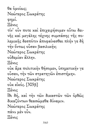 θα ὁμοίως;
Νεώτερος Σωκράτης
φημί.
Ξένος
τίν᾽ οὖν ποτε καὶ ἐπιχειρήσομεν οὕτω δει-
νῆς καὶ μεγάλης τέχνης συμπάσης τῆς πο-
λεμικῆς δεσπότιν ἀποφαίνεσθαι πλήν γε δὴ
τὴν ὄντως οὖσαν βασιλικήν;
Νεώτερος Σωκράτης
οὐδεμίαν ἄλλην.
Ξένος
οὐκ ἄρα πολιτικὴν θήσομεν, ὑπηρετικήν γε
οὖσαν, τὴν τῶν στρατηγῶν ἐπιστήμην.
Νεώτερος Σωκράτης
οὐκ εἰκός. [305β]
Ξένος
ἴθι δή, καὶ τὴν τῶν δικαστῶν τῶν ὀρθῶς
δικαζόντων θεασώμεθα δύναμιν.
Νεώτερος Σωκράτης
πάνυ μὲν οὖν.
Ξένος
3163
 