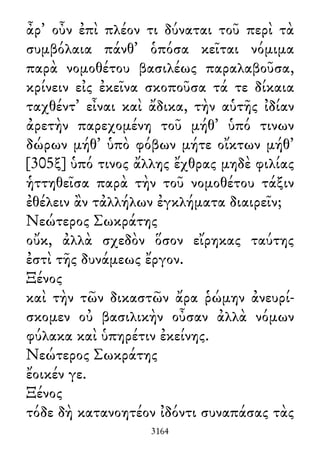 ἆρ᾽ οὖν ἐπὶ πλέον τι δύναται τοῦ περὶ τὰ
συμβόλαια πάνθ᾽ ὁπόσα κεῖται νόμιμα
παρὰ νομοθέτου βασιλέως παραλαβοῦσα,
κρίνειν εἰς ἐκεῖνα σκοποῦσα τά τε δίκαια
ταχθέντ᾽ εἶναι καὶ ἄδικα, τὴν αὑτῆς ἰδίαν
ἀρετὴν παρεχομένη τοῦ μήθ᾽ ὑπό τινων
δώρων μήθ᾽ ὑπὸ φόβων μήτε οἴκτων μήθ᾽
[305ξ] ὑπό τινος ἄλλης ἔχθρας μηδὲ φιλίας
ἡττηθεῖσα παρὰ τὴν τοῦ νομοθέτου τάξιν
ἐθέλειν ἂν τἀλλήλων ἐγκλήματα διαιρεῖν;
Νεώτερος Σωκράτης
οὔκ, ἀλλὰ σχεδὸν ὅσον εἴρηκας ταύτης
ἐστὶ τῆς δυνάμεως ἔργον.
Ξένος
καὶ τὴν τῶν δικαστῶν ἄρα ῥώμην ἀνευρί-
σκομεν οὐ βασιλικὴν οὖσαν ἀλλὰ νόμων
φύλακα καὶ ὑπηρέτιν ἐκείνης.
Νεώτερος Σωκράτης
ἔοικέν γε.
Ξένος
τόδε δὴ κατανοητέον ἰδόντι συναπάσας τὰς
3164
 