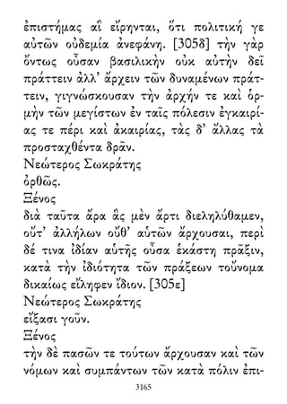 ἐπιστήμας αἳ εἴρηνται, ὅτι πολιτική γε
αὐτῶν οὐδεμία ἀνεφάνη. [305δ] τὴν γὰρ
ὄντως οὖσαν βασιλικὴν οὐκ αὐτὴν δεῖ
πράττειν ἀλλ᾽ ἄρχειν τῶν δυναμένων πράτ-
τειν, γιγνώσκουσαν τὴν ἀρχήν τε καὶ ὁρ-
μὴν τῶν μεγίστων ἐν ταῖς πόλεσιν ἐγκαιρί-
ας τε πέρι καὶ ἀκαιρίας, τὰς δ᾽ ἄλλας τὰ
προσταχθέντα δρᾶν.
Νεώτερος Σωκράτης
ὀρθῶς.
Ξένος
διὰ ταῦτα ἄρα ἃς μὲν ἄρτι διεληλύθαμεν,
οὔτ᾽ ἀλλήλων οὔθ᾽ αὑτῶν ἄρχουσαι, περὶ
δέ τινα ἰδίαν αὑτῆς οὖσα ἑκάστη πρᾶξιν,
κατὰ τὴν ἰδιότητα τῶν πράξεων τοὔνομα
δικαίως εἴληφεν ἴδιον. [305ε]
Νεώτερος Σωκράτης
εἴξασι γοῦν.
Ξένος
τὴν δὲ πασῶν τε τούτων ἄρχουσαν καὶ τῶν
νόμων καὶ συμπάντων τῶν κατὰ πόλιν ἐπι-
3165
 