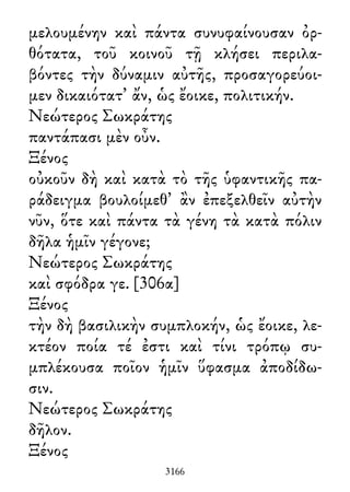 μελουμένην καὶ πάντα συνυφαίνουσαν ὀρ-
θότατα, τοῦ κοινοῦ τῇ κλήσει περιλα-
βόντες τὴν δύναμιν αὐτῆς, προσαγορεύοι-
μεν δικαιότατ᾽ ἄν, ὡς ἔοικε, πολιτικήν.
Νεώτερος Σωκράτης
παντάπασι μὲν οὖν.
Ξένος
οὐκοῦν δὴ καὶ κατὰ τὸ τῆς ὑφαντικῆς πα-
ράδειγμα βουλοίμεθ᾽ ἂν ἐπεξελθεῖν αὐτὴν
νῦν, ὅτε καὶ πάντα τὰ γένη τὰ κατὰ πόλιν
δῆλα ἡμῖν γέγονε;
Νεώτερος Σωκράτης
καὶ σφόδρα γε. [306α]
Ξένος
τὴν δὴ βασιλικὴν συμπλοκήν, ὡς ἔοικε, λε-
κτέον ποία τέ ἐστι καὶ τίνι τρόπῳ συ-
μπλέκουσα ποῖον ἡμῖν ὕφασμα ἀποδίδω-
σιν.
Νεώτερος Σωκράτης
δῆλον.
Ξένος
3166
 