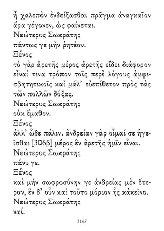 ἦ χαλεπὸν ἐνδείξασθαι πρᾶγμα ἀναγκαῖον
ἄρα γέγονεν, ὡς φαίνεται.
Νεώτερος Σωκράτης
πάντως γε μὴν ῥητέον.
Ξένος
τὸ γὰρ ἀρετῆς μέρος ἀρετῆς εἴδει διάφορον
εἶναί τινα τρόπον τοῖς περὶ λόγους ἀμφι-
σβητητικοῖς καὶ μάλ᾽ εὐεπίθετον πρὸς τὰς
τῶν πολλῶν δόξας.
Νεώτερος Σωκράτης
οὐκ ἔμαθον.
Ξένος
ἀλλ᾽ ὧδε πάλιν. ἀνδρείαν γὰρ οἶμαί σε ἡγε-
ῖσθαι [306β] μέρος ἓν ἀρετῆς ἡμῖν εἶναι.
Νεώτερος Σωκράτης
πάνυ γε.
Ξένος
καὶ μὴν σωφροσύνην γε ἀνδρείας μὲν ἕτε-
ρον, ἓν δ᾽ οὖν καὶ τοῦτο μόριον ἧς κἀκεῖνο.
Νεώτερος Σωκράτης
ναί.
3167
 