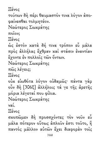 Ξένος
τούτων δὴ πέρι θαυμαστόν τινα λόγον ἀπο-
φαίνεσθαι τολμητέον.
Νεώτερος Σωκράτης
ποῖον;
Ξένος
ὡς ἐστὸν κατὰ δή τινα τρόπον εὖ μάλα
πρὸς ἀλλήλας ἔχθραν καὶ στάσιν ἐναντίαν
ἔχοντε ἐν πολλοῖς τῶν ὄντων.
Νεώτερος Σωκράτης
πῶς λέγεις;
Ξένος
οὐκ εἰωθότα λόγον οὐδαμῶς· πάντα γὰρ
οὖν δὴ [306ξ] ἀλλήλοις τά γε τῆς ἀρετῆς
μόρια λέγεταί που φίλια.
Νεώτερος Σωκράτης
ναί.
Ξένος
σκοπῶμεν δὴ προσσχόντες τὸν νοῦν εὖ
μάλα πότερον οὕτως ἁπλοῦν ἐστι τοῦτο, ἢ
παντὸς μᾶλλον αὐτῶν ἔχει διαφορὰν τοῖς
3168
 