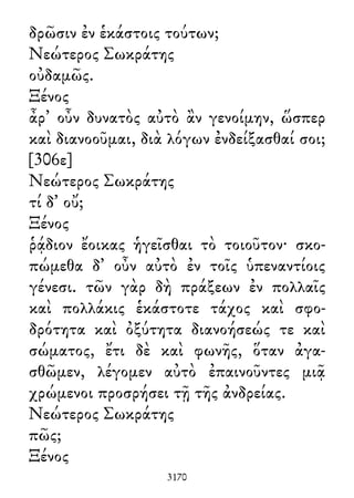 δρῶσιν ἐν ἑκάστοις τούτων;
Νεώτερος Σωκράτης
οὐδαμῶς.
Ξένος
ἆρ᾽ οὖν δυνατὸς αὐτὸ ἂν γενοίμην, ὥσπερ
καὶ διανοοῦμαι, διὰ λόγων ἐνδείξασθαί σοι;
[306ε]
Νεώτερος Σωκράτης
τί δ᾽ οὔ;
Ξένος
ῥᾴδιον ἔοικας ἡγεῖσθαι τὸ τοιοῦτον· σκο-
πώμεθα δ᾽ οὖν αὐτὸ ἐν τοῖς ὑπεναντίοις
γένεσι. τῶν γὰρ δὴ πράξεων ἐν πολλαῖς
καὶ πολλάκις ἑκάστοτε τάχος καὶ σφο-
δρότητα καὶ ὀξύτητα διανοήσεώς τε καὶ
σώματος, ἔτι δὲ καὶ φωνῆς, ὅταν ἀγα-
σθῶμεν, λέγομεν αὐτὸ ἐπαινοῦντες μιᾷ
χρώμενοι προσρήσει τῇ τῆς ἀνδρείας.
Νεώτερος Σωκράτης
πῶς;
Ξένος
3170
 