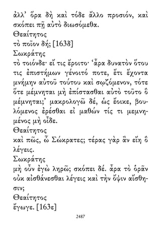 ἀλλ᾽ ὅρα δὴ καὶ τόδε ἄλλο προσιόν, καὶ
σκόπει πῇ αὐτὸ διωσόμεθα.
Θεαίτητος
τὸ ποῖον δή; [163δ]
Σωκράτης
τὸ τοιόνδε· εἴ τις ἔροιτο· ‘ἆρα δυνατὸν ὅτου
τις ἐπιστήμων γένοιτό ποτε, ἔτι ἔχοντα
μνήμην αὐτοῦ τούτου καὶ σῳζόμενον, τότε
ὅτε μέμνηται μὴ ἐπίστασθαι αὐτὸ τοῦτο ὃ
μέμνηται;’ μακρολογῶ δέ, ὡς ἔοικε, βου-
λόμενος ἐρέσθαι εἰ μαθών τίς τι μεμνη-
μένος μὴ οἶδε.
Θεαίτητος
καὶ πῶς, ὦ Σώκρατες; τέρας γὰρ ἂν εἴη ὃ
λέγεις.
Σωκράτης
μὴ οὖν ἐγὼ ληρῶ; σκόπει δέ. ἆρα τὸ ὁρᾶν
οὐκ αἰσθάνεσθαι λέγεις καὶ τὴν ὄψιν αἴσθη-
σιν;
Θεαίτητος
ἔγωγε. [163ε]
2487
 