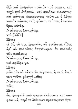 ὀξὺ καὶ ἀνδρεῖον πρῶτόν πού φαμεν, καὶ
ταχὺ καὶ ἀνδρικόν, καὶ σφοδρὸν ὡσαύτως·
καὶ πάντως ἐπιφέροντες τοὔνομα ὃ λέγω
κοινὸν πάσαις ταῖς φύσεσι ταύταις ἐπαινο-
ῦμεν αὐτάς.
Νεώτερος Σωκράτης
ναί. [307α]
Ξένος
τί δέ; τὸ τῆς ἠρεμαίας αὖ γενέσεως εἶδος
ἆρ᾽ οὐ πολλάκις ἐπῃνέκαμεν ἐν πολλαῖς
τῶν πράξεων;
Νεώτερος Σωκράτης
καὶ σφόδρα γε.
Ξένος
μῶν οὖν οὐ τἀναντία λέγοντες ἢ περὶ ἐκεί-
νων τοῦτο φθεγγόμεθα;
Νεώτερος Σωκράτης
πῶς;
Ξένος
ὡς ἡσυχαῖά πού φαμεν ἑκάστοτε καὶ σω-
φρονικά, περί τε διάνοιαν πραττόμενα ἀγα-
3171
 