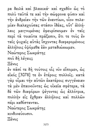 ρα δειλὰ καὶ βλακικά· καὶ σχεδὸν ὡς τὸ
πολὺ ταῦτά τε καὶ τὴν σώφρονα φύσιν καὶ
τὴν ἀνδρείαν τὴν τῶν ἐναντίων, οἷον πολε-
μίαν διαλαχούσας στάσιν ἰδέας, οὔτ᾽ ἀλλή-
λαις μειγνυμένας ἐφευρίσκομεν ἐν ταῖς
περὶ τὰ τοιαῦτα πράξεσιν, ἔτι τε τοὺς ἐν
ταῖς ψυχαῖς αὐτὰς ἴσχοντας διαφερομένους
ἀλλήλοις ὀψόμεθα ἐὰν μεταδιώκωμεν.
Νεώτερος Σωκράτης
ποῦ δὴ λέγεις;
Ξένος
ἐν πᾶσί τε δὴ τούτοις οἷς νῦν εἴπομεν, ὡς
εἰκός [307δ] τε ἐν ἑτέροις πολλοῖς. κατὰ
γὰρ οἶμαι τὴν αὑτῶν ἑκατέροις συγγένειαν
τὰ μὲν ἐπαινοῦντες ὡς οἰκεῖα σφέτερα, τὰ
δὲ τῶν διαφόρων ψέγοντες ὡς ἀλλότρια,
πολλὴν εἰς ἔχθραν ἀλλήλοις καὶ πολλῶν
πέρι καθίστανται.
Νεώτερος Σωκράτης
κινδυνεύουσιν.
Ξένος
3173
 