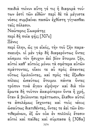 παιδιὰ τοίνυν αὕτη γέ τις ἡ διαφορὰ τού-
των ἐστὶ τῶν εἰδῶν· περὶ δὲ τὰ μέγιστα
νόσος συμβαίνει πασῶν ἐχθίστη γίγνεσθαι
ταῖς πόλεσιν.
Νεώτερος Σωκράτης
περὶ δὴ ποῖα φῄς; [307ε]
Ξένος
περὶ ὅλην, ὥς γε εἰκός, τὴν τοῦ ζῆν παρα-
σκευήν. οἱ μὲν γὰρ δὴ διαφερόντως ὄντες
κόσμιοι τὸν ἥσυχον ἀεὶ βίον ἕτοιμοι ζῆν,
αὐτοὶ καθ᾽ αὑτοὺς μόνοι τὰ σφέτερα αὐτῶν
πράττοντες, οἴκοι τε αὖ πρὸς ἅπαντας
οὕτως ὁμιλοῦντες, καὶ πρὸς τὰς ἔξωθεν
πόλεις ὡσαύτως ἕτοιμοι πάντα ὄντες
τρόπον τινὰ ἄγειν εἰρήνην· καὶ διὰ τὸν
ἔρωτα δὴ τοῦτον ἀκαιρότερον ὄντα ἢ χρή,
ὅταν ἃ βούλονται πράττωσιν, ἔλαθον αὐτοί
τε ἀπολέμως ἴσχοντες καὶ τοὺς νέους
ὡσαύτως διατιθέντες, ὄντες τε ἀεὶ τῶν ἐπι-
τιθεμένων, ἐξ ὧν οὐκ ἐν πολλοῖς ἔτεσιν
αὐτοὶ καὶ παῖδες καὶ σύμπασα ἡ [308α]
3174
 