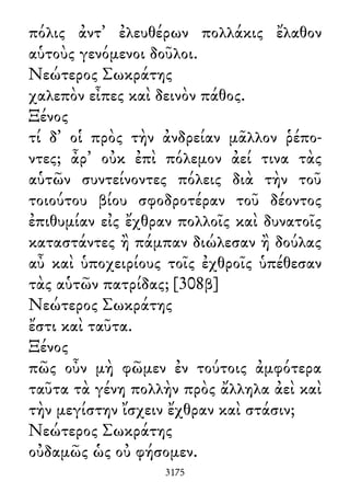 πόλις ἀντ᾽ ἐλευθέρων πολλάκις ἔλαθον
αὑτοὺς γενόμενοι δοῦλοι.
Νεώτερος Σωκράτης
χαλεπὸν εἶπες καὶ δεινὸν πάθος.
Ξένος
τί δ᾽ οἱ πρὸς τὴν ἀνδρείαν μᾶλλον ῥέπο-
ντες; ἆρ᾽ οὐκ ἐπὶ πόλεμον ἀεί τινα τὰς
αὑτῶν συντείνοντες πόλεις διὰ τὴν τοῦ
τοιούτου βίου σφοδροτέραν τοῦ δέοντος
ἐπιθυμίαν εἰς ἔχθραν πολλοῖς καὶ δυνατοῖς
καταστάντες ἢ πάμπαν διώλεσαν ἢ δούλας
αὖ καὶ ὑποχειρίους τοῖς ἐχθροῖς ὑπέθεσαν
τὰς αὑτῶν πατρίδας; [308β]
Νεώτερος Σωκράτης
ἔστι καὶ ταῦτα.
Ξένος
πῶς οὖν μὴ φῶμεν ἐν τούτοις ἀμφότερα
ταῦτα τὰ γένη πολλὴν πρὸς ἄλληλα ἀεὶ καὶ
τὴν μεγίστην ἴσχειν ἔχθραν καὶ στάσιν;
Νεώτερος Σωκράτης
οὐδαμῶς ὡς οὐ φήσομεν.
3175
 