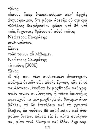 Ξένος
οὐκοῦν ὅπερ ἐπεσκοποῦμεν κατ᾽ ἀρχὰς
ἀνηυρήκαμεν, ὅτι μόρια ἀρετῆς οὐ σμικρὰ
ἀλλήλοις διαφέρεσθον φύσει καὶ δὴ καὶ
τοὺς ἴσχοντας δρᾶτον τὸ αὐτὸ τοῦτο;
Νεώτερος Σωκράτης
κινδυνεύετον.
Ξένος
τόδε τοίνυν αὖ λάβωμεν.
Νεώτερος Σωκράτης
τὸ ποῖον; [308ξ]
Ξένος
εἴ τίς που τῶν συνθετικῶν ἐπιστημῶν
πρᾶγμα ὁτιοῦν τῶν αὑτῆς ἔργων, κἂν εἰ τὸ
φαυλότατον, ἑκοῦσα ἐκ μοχθηρῶν καὶ χρη-
στῶν τινων συνίστησιν, ἢ πᾶσα ἐπιστήμη
πανταχοῦ τὰ μὲν μοχθηρὰ εἰς δύναμιν ἀπο-
βάλλει, τὰ δὲ ἐπιτήδεια καὶ τὰ χρηστὰ
ἔλαβεν, ἐκ τούτων δὲ καὶ ὁμοίων καὶ ἀνο-
μοίων ὄντων, πάντα εἰς ἓν αὐτὰ συνάγου-
σα, μίαν τινὰ δύναμιν καὶ ἰδέαν δημιουρ-
3176
 
