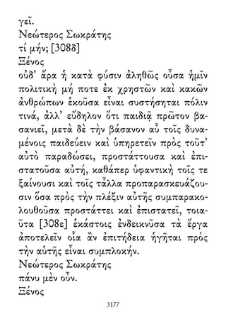 γεῖ.
Νεώτερος Σωκράτης
τί μήν; [308δ]
Ξένος
οὐδ᾽ ἄρα ἡ κατὰ φύσιν ἀληθῶς οὖσα ἡμῖν
πολιτικὴ μή ποτε ἐκ χρηστῶν καὶ κακῶν
ἀνθρώπων ἑκοῦσα εἶναι συστήσηται πόλιν
τινά, ἀλλ᾽ εὔδηλον ὅτι παιδιᾷ πρῶτον βα-
σανιεῖ, μετὰ δὲ τὴν βάσανον αὖ τοῖς δυνα-
μένοις παιδεύειν καὶ ὑπηρετεῖν πρὸς τοῦτ᾽
αὐτὸ παραδώσει, προστάττουσα καὶ ἐπι-
στατοῦσα αὐτή, καθάπερ ὑφαντικὴ τοῖς τε
ξαίνουσι καὶ τοῖς τἆλλα προπαρασκευάζου-
σιν ὅσα πρὸς τὴν πλέξιν αὐτῆς συμπαρακο-
λουθοῦσα προστάττει καὶ ἐπιστατεῖ, τοια-
ῦτα [308ε] ἑκάστοις ἐνδεικνῦσα τὰ ἔργα
ἀποτελεῖν οἷα ἂν ἐπιτήδεια ἡγῆται πρὸς
τὴν αὑτῆς εἶναι συμπλοκήν.
Νεώτερος Σωκράτης
πάνυ μὲν οὖν.
Ξένος
3177
 