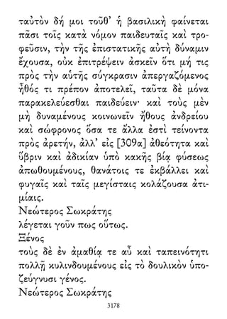 ταὐτὸν δή μοι τοῦθ᾽ ἡ βασιλικὴ φαίνεται
πᾶσι τοῖς κατὰ νόμον παιδευταῖς καὶ τρο-
φεῦσιν, τὴν τῆς ἐπιστατικῆς αὐτὴ δύναμιν
ἔχουσα, οὐκ ἐπιτρέψειν ἀσκεῖν ὅτι μή τις
πρὸς τὴν αὑτῆς σύγκρασιν ἀπεργαζόμενος
ἦθός τι πρέπον ἀποτελεῖ, ταῦτα δὲ μόνα
παρακελεύεσθαι παιδεύειν· καὶ τοὺς μὲν
μὴ δυναμένους κοινωνεῖν ἤθους ἀνδρείου
καὶ σώφρονος ὅσα τε ἄλλα ἐστὶ τείνοντα
πρὸς ἀρετήν, ἀλλ᾽ εἰς [309α] ἀθεότητα καὶ
ὕβριν καὶ ἀδικίαν ὑπὸ κακῆς βίᾳ φύσεως
ἀπωθουμένους, θανάτοις τε ἐκβάλλει καὶ
φυγαῖς καὶ ταῖς μεγίσταις κολάζουσα ἀτι-
μίαις.
Νεώτερος Σωκράτης
λέγεται γοῦν πως οὕτως.
Ξένος
τοὺς δὲ ἐν ἀμαθίᾳ τε αὖ καὶ ταπεινότητι
πολλῇ κυλινδουμένους εἰς τὸ δουλικὸν ὑπο-
ζεύγνυσι γένος.
Νεώτερος Σωκράτης
3178
 