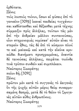 ὀρθότατα.
Ξένος
τοὺς λοιποὺς τοίνυν, ὅσων αἱ φύσεις ἐπὶ τὸ
γενναῖον [309β] ἱκαναὶ παιδείας τυγχάνου-
σαι καθίστασθαι καὶ δέξασθαι μετὰ τέχνης
σύμμειξιν πρὸς ἀλλήλας, τούτων τὰς μὲν
ἐπὶ τὴν ἀνδρείαν μᾶλλον συντεινούσας,
οἷον στημονοφυὲς νομίσασ᾽ αὐτῶν εἶναι τὸ
στερεὸν ἦθος, τὰς δὲ ἐπὶ τὸ κόσμιον πίονί
τε καὶ μαλακῷ καὶ κατὰ τὴν εἰκόνα κρο-
κώδει διανήματι προσχρωμένας, ἐναντία
δὲ τεινούσας ἀλλήλαις, πειρᾶται τοιόνδε
τινὰ τρόπον συνδεῖν καὶ συμπλέκειν.
Νεώτερος Σωκράτης
ποῖον δή; [309ξ]
Ξένος
πρῶτον μὲν κατὰ τὸ συγγενὲς τὸ ἀειγενὲς
ὂν τῆς ψυχῆς αὐτῶν μέρος θείῳ συναρμο-
σαμένη δεσμῷ, μετὰ δὲ τὸ θεῖον τὸ ζῳογε-
νὲς αὐτῶν αὖθις ἀνθρωπίνοις.
Νεώτερος Σωκράτης
3179
 