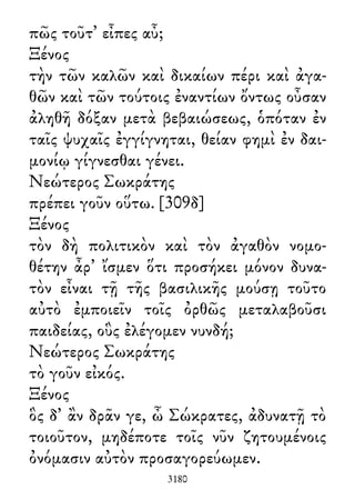 πῶς τοῦτ᾽ εἶπες αὖ;
Ξένος
τὴν τῶν καλῶν καὶ δικαίων πέρι καὶ ἀγα-
θῶν καὶ τῶν τούτοις ἐναντίων ὄντως οὖσαν
ἀληθῆ δόξαν μετὰ βεβαιώσεως, ὁπόταν ἐν
ταῖς ψυχαῖς ἐγγίγνηται, θείαν φημὶ ἐν δαι-
μονίῳ γίγνεσθαι γένει.
Νεώτερος Σωκράτης
πρέπει γοῦν οὕτω. [309δ]
Ξένος
τὸν δὴ πολιτικὸν καὶ τὸν ἀγαθὸν νομο-
θέτην ἆρ᾽ ἴσμεν ὅτι προσήκει μόνον δυνα-
τὸν εἶναι τῇ τῆς βασιλικῆς μούσῃ τοῦτο
αὐτὸ ἐμποιεῖν τοῖς ὀρθῶς μεταλαβοῦσι
παιδείας, οὓς ἐλέγομεν νυνδή;
Νεώτερος Σωκράτης
τὸ γοῦν εἰκός.
Ξένος
ὃς δ᾽ ἂν δρᾶν γε, ὦ Σώκρατες, ἀδυνατῇ τὸ
τοιοῦτον, μηδέποτε τοῖς νῦν ζητουμένοις
ὀνόμασιν αὐτὸν προσαγορεύωμεν.
3180
 