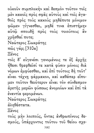 οὐκοῦν συμπλοκὴν καὶ δεσμὸν τοῦτον τοῖς
μὲν κακοῖς πρὸς σφᾶς αὐτοὺς καὶ τοῖς ἀγα-
θοῖς πρὸς τοὺς κακοὺς μηδέποτε μόνιμον
φῶμεν γίγνεσθαι, μηδέ τινα ἐπιστήμην
αὐτῷ σπουδῇ πρὸς τοὺς τοιούτους ἂν
χρῆσθαί ποτε;
Νεώτερος Σωκράτης
πῶς γάρ; [310α]
Ξένος
τοῖς δ᾽ εὐγενέσι γενομένοις τε ἐξ ἀρχῆς
ἤθεσι θρεφθεῖσί τε κατὰ φύσιν μόνοις διὰ
νόμων ἐμφύεσθαι, καὶ ἐπὶ τούτοις δὴ τοῦτ᾽
εἶναι τέχνῃ φάρμακον, καὶ καθάπερ εἴπο-
μεν τοῦτον θειότερον εἶναι τὸν σύνδεσμον
ἀρετῆς μερῶν φύσεως ἀνομοίων καὶ ἐπὶ τὰ
ἐναντία φερομένων.
Νεώτερος Σωκράτης
ἀληθέστατα.
Ξένος
τοὺς μὴν λοιπούς, ὄντας ἀνθρωπίνους δε-
σμούς, ὑπάρχοντος τούτου τοῦ θείου σχε-
3182
 