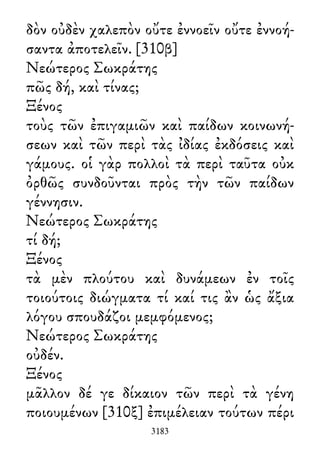 δὸν οὐδὲν χαλεπὸν οὔτε ἐννοεῖν οὔτε ἐννοή-
σαντα ἀποτελεῖν. [310β]
Νεώτερος Σωκράτης
πῶς δή, καὶ τίνας;
Ξένος
τοὺς τῶν ἐπιγαμιῶν καὶ παίδων κοινωνή-
σεων καὶ τῶν περὶ τὰς ἰδίας ἐκδόσεις καὶ
γάμους. οἱ γὰρ πολλοὶ τὰ περὶ ταῦτα οὐκ
ὀρθῶς συνδοῦνται πρὸς τὴν τῶν παίδων
γέννησιν.
Νεώτερος Σωκράτης
τί δή;
Ξένος
τὰ μὲν πλούτου καὶ δυνάμεων ἐν τοῖς
τοιούτοις διώγματα τί καί τις ἂν ὡς ἄξια
λόγου σπουδάζοι μεμφόμενος;
Νεώτερος Σωκράτης
οὐδέν.
Ξένος
μᾶλλον δέ γε δίκαιον τῶν περὶ τὰ γένη
ποιουμένων [310ξ] ἐπιμέλειαν τούτων πέρι
3183
 