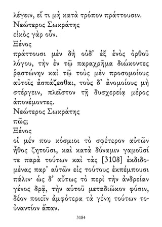 λέγειν, εἴ τι μὴ κατὰ τρόπον πράττουσιν.
Νεώτερος Σωκράτης
εἰκὸς γὰρ οὖν.
Ξένος
πράττουσι μὲν δὴ οὐδ᾽ ἐξ ἑνὸς ὀρθοῦ
λόγου, τὴν ἐν τῷ παραχρῆμα διώκοντες
ῥᾳστώνην καὶ τῷ τοὺς μὲν προσομοίους
αὐτοῖς ἀσπάζεσθαι, τοὺς δ᾽ ἀνομοίους μὴ
στέργειν, πλεῖστον τῇ δυσχερείᾳ μέρος
ἀπονέμοντες.
Νεώτερος Σωκράτης
πῶς;
Ξένος
οἱ μέν που κόσμιοι τὸ σφέτερον αὐτῶν
ἦθος ζητοῦσι, καὶ κατὰ δύναμιν γαμοῦσί
τε παρὰ τούτων καὶ τὰς [310δ] ἐκδιδο-
μένας παρ᾽ αὑτῶν εἰς τούτους ἐκπέμπουσι
πάλιν· ὡς δ᾽ αὕτως τὸ περὶ τὴν ἀνδρείαν
γένος δρᾷ, τὴν αὑτοῦ μεταδιῶκον φύσιν,
δέον ποιεῖν ἀμφότερα τὰ γένη τούτων το-
ὐναντίον ἅπαν.
3184
 