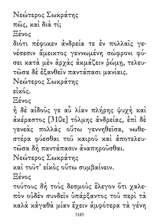 Νεώτερος Σωκράτης
πῶς, καὶ διὰ τί;
Ξένος
διότι πέφυκεν ἀνδρεία τε ἐν πολλαῖς γε-
νέσεσιν ἄμεικτος γεννωμένη σώφρονι φύ-
σει κατὰ μὲν ἀρχὰς ἀκμάζειν ῥώμῃ, τελευ-
τῶσα δὲ ἐξανθεῖν παντάπασι μανίαις.
Νεώτερος Σωκράτης
εἰκός.
Ξένος
ἡ δὲ αἰδοῦς γε αὖ λίαν πλήρης ψυχὴ καὶ
ἀκέραστος [310ε] τόλμης ἀνδρείας, ἐπὶ δὲ
γενεὰς πολλὰς οὕτω γεννηθεῖσα, νωθε-
στέρα φύεσθαι τοῦ καιροῦ καὶ ἀποτελευ-
τῶσα δὴ παντάπασιν ἀναπηροῦσθαι.
Νεώτερος Σωκράτης
καὶ τοῦτ᾽ εἰκὸς οὕτω συμβαίνειν.
Ξένος
τούτους δὴ τοὺς δεσμοὺς ἔλεγον ὅτι χαλε-
πὸν οὐδὲν συνδεῖν ὑπάρξαντος τοῦ περὶ τὰ
καλὰ κἀγαθὰ μίαν ἔχειν ἀμφότερα τὰ γένη
3185
 