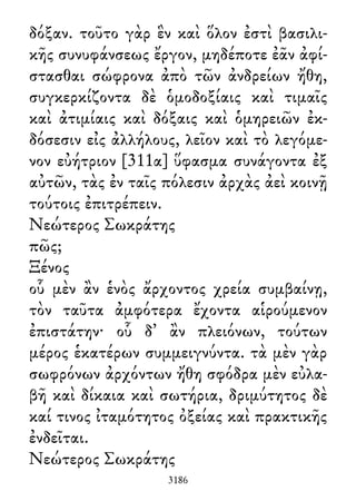 δόξαν. τοῦτο γὰρ ἓν καὶ ὅλον ἐστὶ βασιλι-
κῆς συνυφάνσεως ἔργον, μηδέποτε ἐᾶν ἀφί-
στασθαι σώφρονα ἀπὸ τῶν ἀνδρείων ἤθη,
συγκερκίζοντα δὲ ὁμοδοξίαις καὶ τιμαῖς
καὶ ἀτιμίαις καὶ δόξαις καὶ ὁμηρειῶν ἐκ-
δόσεσιν εἰς ἀλλήλους, λεῖον καὶ τὸ λεγόμε-
νον εὐήτριον [311α] ὕφασμα συνάγοντα ἐξ
αὐτῶν, τὰς ἐν ταῖς πόλεσιν ἀρχὰς ἀεὶ κοινῇ
τούτοις ἐπιτρέπειν.
Νεώτερος Σωκράτης
πῶς;
Ξένος
οὗ μὲν ἂν ἑνὸς ἄρχοντος χρεία συμβαίνῃ,
τὸν ταῦτα ἀμφότερα ἔχοντα αἱρούμενον
ἐπιστάτην· οὗ δ᾽ ἂν πλειόνων, τούτων
μέρος ἑκατέρων συμμειγνύντα. τὰ μὲν γὰρ
σωφρόνων ἀρχόντων ἤθη σφόδρα μὲν εὐλα-
βῆ καὶ δίκαια καὶ σωτήρια, δριμύτητος δὲ
καί τινος ἰταμότητος ὀξείας καὶ πρακτικῆς
ἐνδεῖται.
Νεώτερος Σωκράτης
3186
 