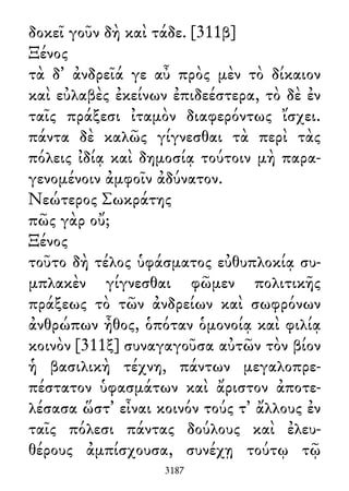 δοκεῖ γοῦν δὴ καὶ τάδε. [311β]
Ξένος
τὰ δ᾽ ἀνδρεῖά γε αὖ πρὸς μὲν τὸ δίκαιον
καὶ εὐλαβὲς ἐκείνων ἐπιδεέστερα, τὸ δὲ ἐν
ταῖς πράξεσι ἰταμὸν διαφερόντως ἴσχει.
πάντα δὲ καλῶς γίγνεσθαι τὰ περὶ τὰς
πόλεις ἰδίᾳ καὶ δημοσίᾳ τούτοιν μὴ παρα-
γενομένοιν ἀμφοῖν ἀδύνατον.
Νεώτερος Σωκράτης
πῶς γὰρ οὔ;
Ξένος
τοῦτο δὴ τέλος ὑφάσματος εὐθυπλοκίᾳ συ-
μπλακὲν γίγνεσθαι φῶμεν πολιτικῆς
πράξεως τὸ τῶν ἀνδρείων καὶ σωφρόνων
ἀνθρώπων ἦθος, ὁπόταν ὁμονοίᾳ καὶ φιλίᾳ
κοινὸν [311ξ] συναγαγοῦσα αὐτῶν τὸν βίον
ἡ βασιλικὴ τέχνη, πάντων μεγαλοπρε-
πέστατον ὑφασμάτων καὶ ἄριστον ἀποτε-
λέσασα ὥστ᾽ εἶναι κοινόν τούς τ᾽ ἄλλους ἐν
ταῖς πόλεσι πάντας δούλους καὶ ἐλευ-
θέρους ἀμπίσχουσα, συνέχῃ τούτῳ τῷ
3187
 