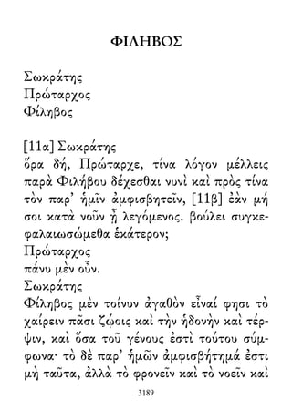 ΦΙΛΗΒΟΣ
Σωκράτης
Πρώταρχος
Φίληβος
[11α] Σωκράτης
ὅρα δή, Πρώταρχε, τίνα λόγον μέλλεις
παρὰ Φιλήβου δέχεσθαι νυνὶ καὶ πρὸς τίνα
τὸν παρ᾽ ἡμῖν ἀμφισβητεῖν, [11β] ἐὰν μή
σοι κατὰ νοῦν ᾖ λεγόμενος. βούλει συγκε-
φαλαιωσώμεθα ἑκάτερον;
Πρώταρχος
πάνυ μὲν οὖν.
Σωκράτης
Φίληβος μὲν τοίνυν ἀγαθὸν εἶναί φησι τὸ
χαίρειν πᾶσι ζῴοις καὶ τὴν ἡδονὴν καὶ τέρ-
ψιν, καὶ ὅσα τοῦ γένους ἐστὶ τούτου σύμ-
φωνα· τὸ δὲ παρ᾽ ἡμῶν ἀμφισβήτημά ἐστι
μὴ ταῦτα, ἀλλὰ τὸ φρονεῖν καὶ τὸ νοεῖν καὶ
3189
 