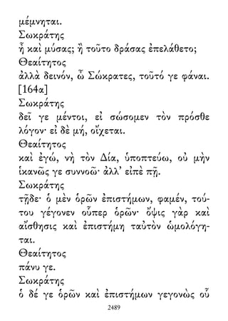 μέμνηται.
Σωκράτης
ἦ καὶ μύσας; ἢ τοῦτο δράσας ἐπελάθετο;
Θεαίτητος
ἀλλὰ δεινόν, ὦ Σώκρατες, τοῦτό γε φάναι.
[164α]
Σωκράτης
δεῖ γε μέντοι, εἰ σώσομεν τὸν πρόσθε
λόγον· εἰ δὲ μή, οἴχεται.
Θεαίτητος
καὶ ἐγώ, νὴ τὸν ∆ία, ὑποπτεύω, οὐ μὴν
ἱκανῶς γε συννοῶ· ἀλλ᾽ εἰπὲ πῇ.
Σωκράτης
τῇδε· ὁ μὲν ὁρῶν ἐπιστήμων, φαμέν, τού-
του γέγονεν οὗπερ ὁρῶν· ὄψις γὰρ καὶ
αἴσθησις καὶ ἐπιστήμη ταὐτὸν ὡμολόγη-
ται.
Θεαίτητος
πάνυ γε.
Σωκράτης
ὁ δέ γε ὁρῶν καὶ ἐπιστήμων γεγονὼς οὗ
2489
 