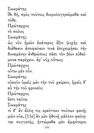 Σωκράτης
ἴθι δή, πρὸς τούτοις διομολογησώμεθα καὶ
τόδε.
Πρώταρχος
τὸ ποῖον;
Σωκράτης
ὡς νῦν ἡμῶν ἑκάτερος ἕξιν ψυχῆς καὶ
διάθεσιν ἀποφαίνειν τινὰ ἐπιχειρήσει τὴν
δυναμένην ἀνθρώποις πᾶσι τὸν βίον εὐδαί-
μονα παρέχειν. ἆρ᾽ οὐχ οὕτως;
Πρώταρχος
οὕτω μὲν οὖν.
Σωκράτης
οὐκοῦν ὑμεῖς μὲν τὴν τοῦ χαίρειν, ἡμεῖς δ᾽
αὖ τὴν τοῦ φρονεῖν;
Πρώταρχος
ἔστι ταῦτα.
Σωκράτης
τί δ᾽ ἂν ἄλλη τις κρείττων τούτων φανῇ;
μῶν οὐκ, [11ε] ἂν μὲν ἡδονῇ μᾶλλον φαίνη-
ται συγγενής, ἡττώμεθα μὲν ἀμφότεροι
3191
 