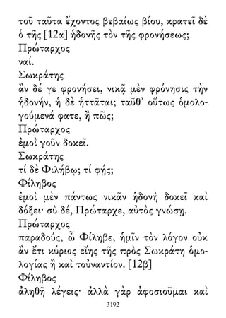 τοῦ ταῦτα ἔχοντος βεβαίως βίου, κρατεῖ δὲ
ὁ τῆς [12α] ἡδονῆς τὸν τῆς φρονήσεως;
Πρώταρχος
ναί.
Σωκράτης
ἂν δέ γε φρονήσει, νικᾷ μὲν φρόνησις τὴν
ἡδονήν, ἡ δὲ ἡττᾶται; ταῦθ᾽ οὕτως ὁμολο-
γούμενά φατε, ἢ πῶς;
Πρώταρχος
ἐμοὶ γοῦν δοκεῖ.
Σωκράτης
τί δὲ Φιλήβῳ; τί φῄς;
Φίληβος
ἐμοὶ μὲν πάντως νικᾶν ἡδονὴ δοκεῖ καὶ
δόξει· σὺ δέ, Πρώταρχε, αὐτὸς γνώσῃ.
Πρώταρχος
παραδούς, ὦ Φίληβε, ἡμῖν τὸν λόγον οὐκ
ἂν ἔτι κύριος εἴης τῆς πρὸς Σωκράτη ὁμο-
λογίας ἢ καὶ τοὐναντίον. [12β]
Φίληβος
ἀληθῆ λέγεις· ἀλλὰ γὰρ ἀφοσιοῦμαι καὶ
3192
 