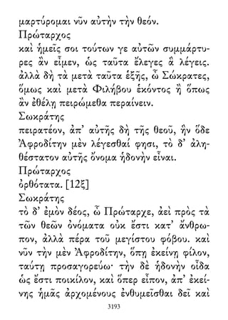 μαρτύρομαι νῦν αὐτὴν τὴν θεόν.
Πρώταρχος
καὶ ἡμεῖς σοι τούτων γε αὐτῶν συμμάρτυ-
ρες ἂν εἶμεν, ὡς ταῦτα ἔλεγες ἃ λέγεις.
ἀλλὰ δὴ τὰ μετὰ ταῦτα ἑξῆς, ὦ Σώκρατες,
ὅμως καὶ μετὰ Φιλήβου ἑκόντος ἢ ὅπως
ἂν ἐθέλῃ πειρώμεθα περαίνειν.
Σωκράτης
πειρατέον, ἀπ᾽ αὐτῆς δὴ τῆς θεοῦ, ἣν ὅδε
Ἀφροδίτην μὲν λέγεσθαί φησι, τὸ δ᾽ ἀλη-
θέστατον αὐτῆς ὄνομα ἡδονὴν εἶναι.
Πρώταρχος
ὀρθότατα. [12ξ]
Σωκράτης
τὸ δ᾽ ἐμὸν δέος, ὦ Πρώταρχε, ἀεὶ πρὸς τὰ
τῶν θεῶν ὀνόματα οὐκ ἔστι κατ᾽ ἄνθρω-
πον, ἀλλὰ πέρα τοῦ μεγίστου φόβου. καὶ
νῦν τὴν μὲν Ἀφροδίτην, ὅπῃ ἐκείνῃ φίλον,
ταύτῃ προσαγορεύω· τὴν δὲ ἡδονὴν οἶδα
ὡς ἔστι ποικίλον, καὶ ὅπερ εἶπον, ἀπ᾽ ἐκεί-
νης ἡμᾶς ἀρχομένους ἐνθυμεῖσθαι δεῖ καὶ
3193
 